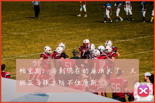 帕金斯：马刺现在的麻烦大了，文班亚马根本防不住唐斯