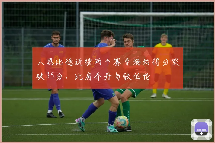 人恩比德连续两个赛季场均得分突破35分,比肩乔丹与张伯伦