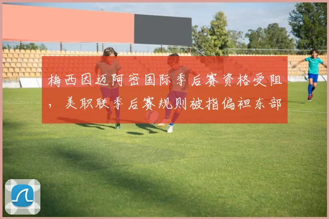 梅西因迈阿密国际季后赛资格受阻，美职联季后赛规则被指偏袒东部球队