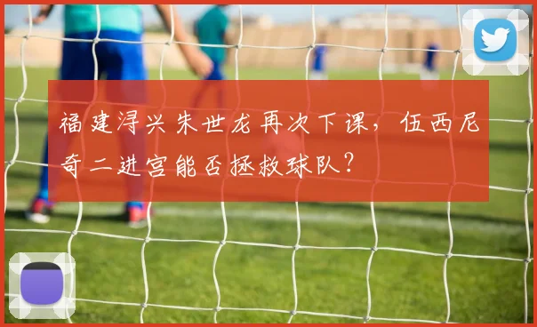 福建浔兴朱世龙再次下课，伍西尼奇二进宫能否拯救球队？