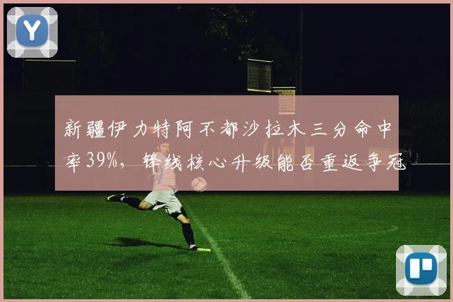 新疆伊力特阿不都沙拉木三分命中率39%，锋线核心升级能否重返争冠梯队？