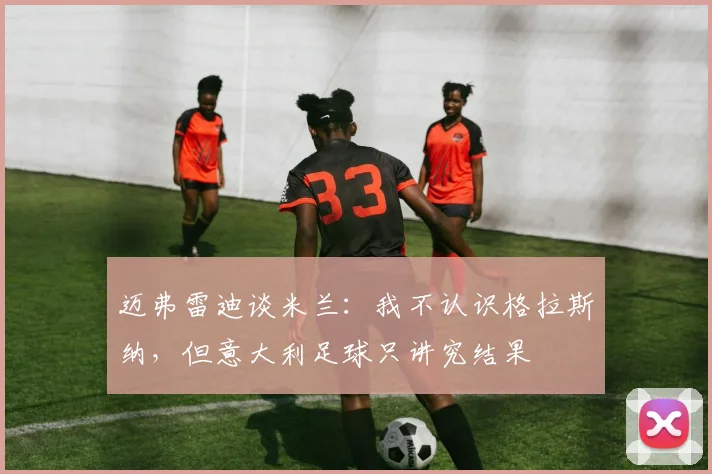 迈弗雷迪谈米兰：我不认识格拉斯纳，但意大利足球只讲究结果