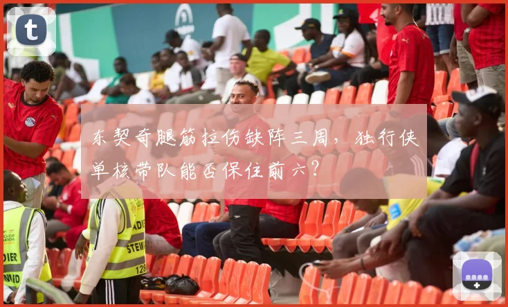 东契奇腿筋拉伤缺阵三周，独行侠单核带队能否保住前六？