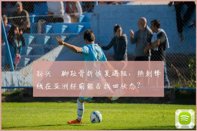 孙兴慜脚趾骨折恢复遇阻，热刺锋线在亚洲杯前能否找回状态？