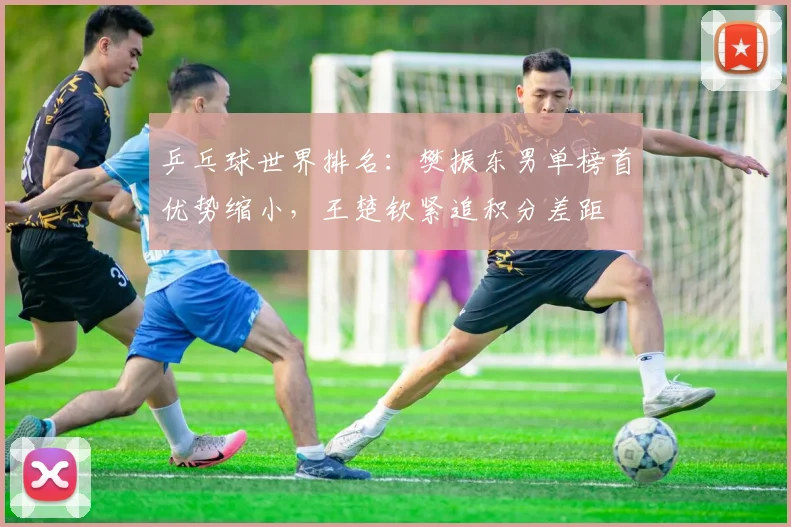 乒乓球世界排名:樊振东男单榜首优势缩小,王楚钦紧追积分差距
