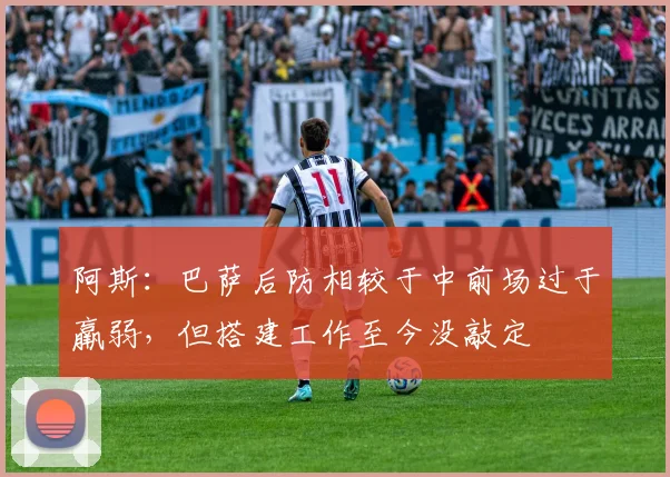 阿斯：巴萨后防相较于中前场过于羸弱，但搭建工作至今没敲定