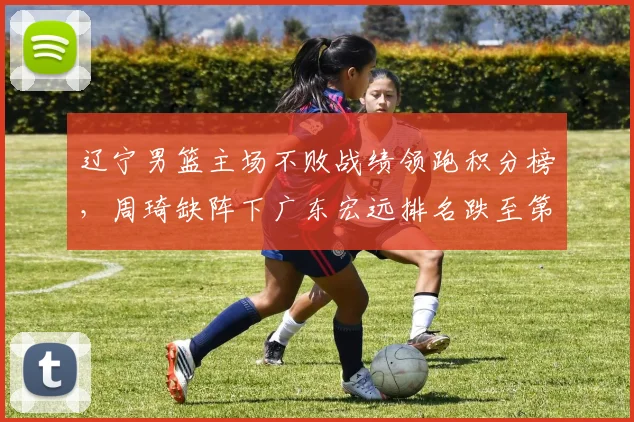 辽宁男篮主场不败战绩领跑积分榜，周琦缺阵下广东宏远排名跌至第五