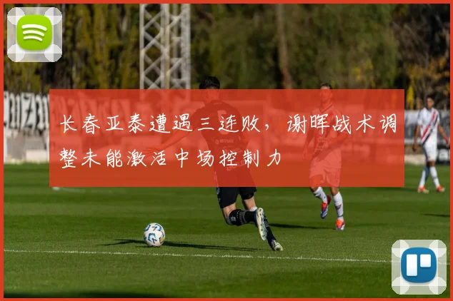 长春亚泰遭遇三连败,谢晖战术调整未能激活中场控制力